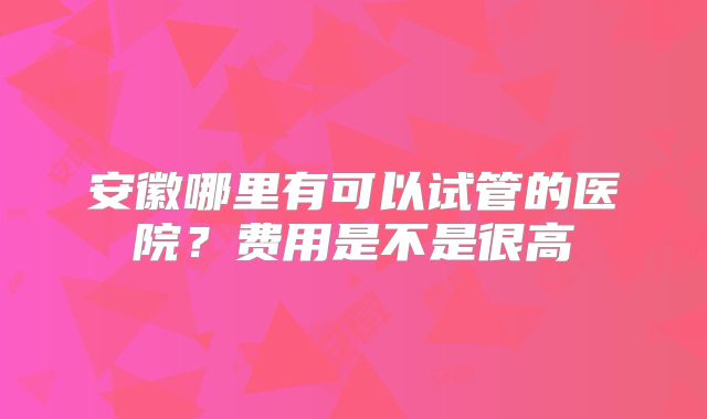 安徽哪里有可以试管的医院？费用是不是很高