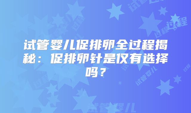 试管婴儿促排卵全过程揭秘：促排卵针是仅有选择吗？