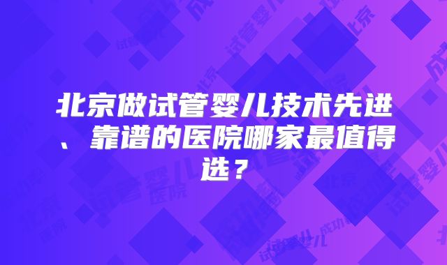 北京做试管婴儿技术先进、靠谱的医院哪家最值得选？