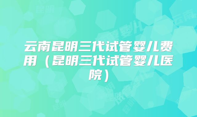云南昆明三代试管婴儿费用（昆明三代试管婴儿医院）