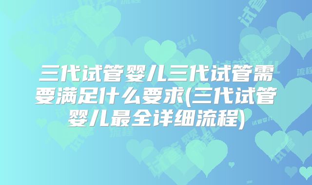 三代试管婴儿三代试管需要满足什么要求(三代试管婴儿最全详细流程)