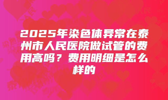 2025年染色体异常在泰州市人民医院做试管的费用高吗？费用明细是怎么样的