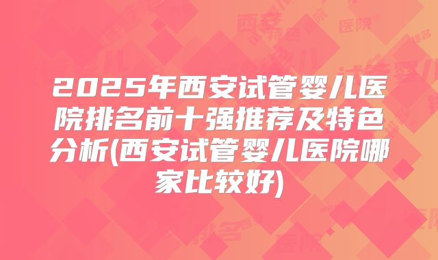 2025年西安试管婴儿医院排名前十强推荐及特色分析(西安试管婴儿医院哪家比较好)