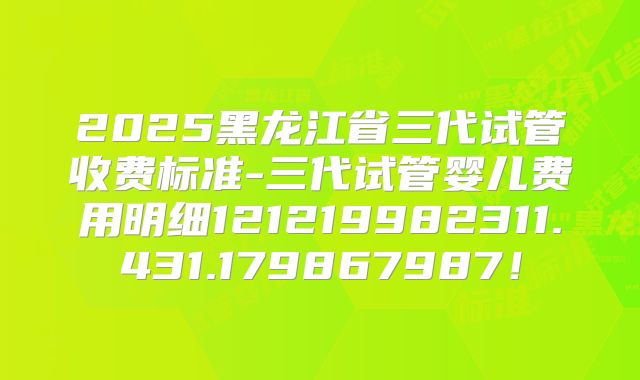 2025黑龙江省三代试管收费标准-三代试管婴儿费用明细121219982311.431.179867987!
