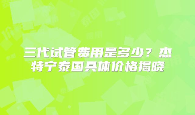 三代试管费用是多少？杰特宁泰国具体价格揭晓