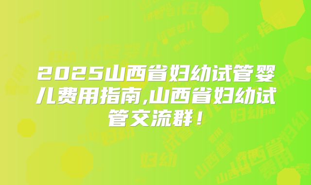2025山西省妇幼试管婴儿费用指南,山西省妇幼试管交流群！