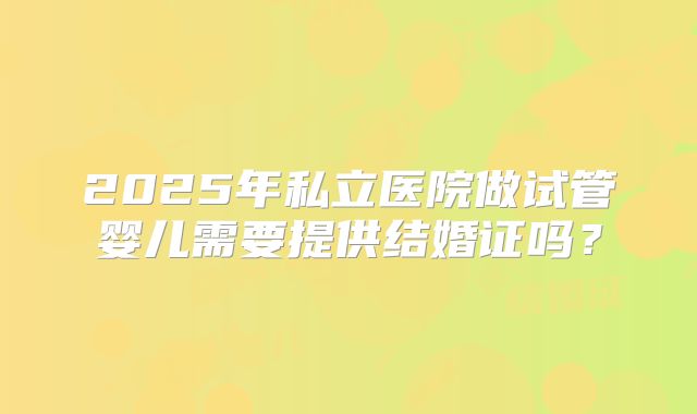 2025年私立医院做试管婴儿需要提供结婚证吗？