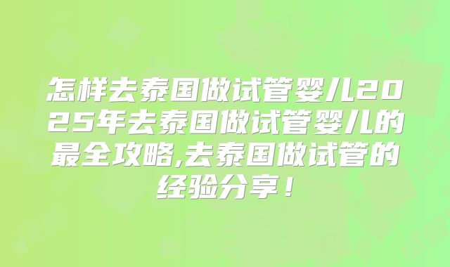 怎样去泰国做试管婴儿2025年去泰国做试管婴儿的最全攻略,去泰国做试管的经验分享！