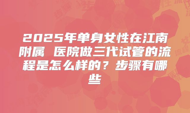 2025年单身女性在江南附属 医院做三代试管的流程是怎么样的?步骤有哪些