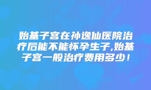 始基子宫在孙逸仙医院治疗后能不能怀孕生子,始基子宫一般治疗费用多少！