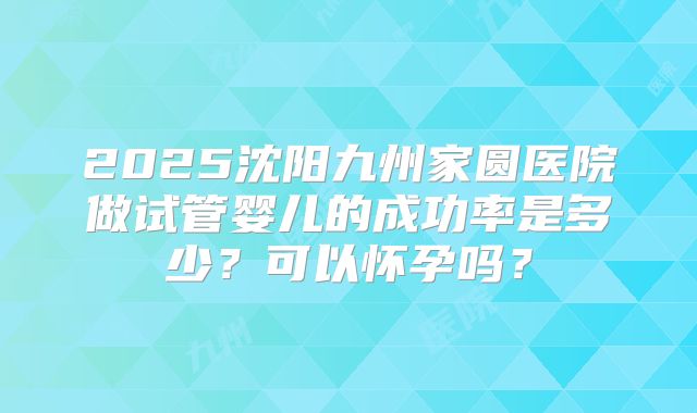 2025沈阳九州家圆医院做试管婴儿的成功率是多少？可以怀孕吗？