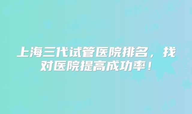 上海三代试管医院排名，找对医院提高成功率！