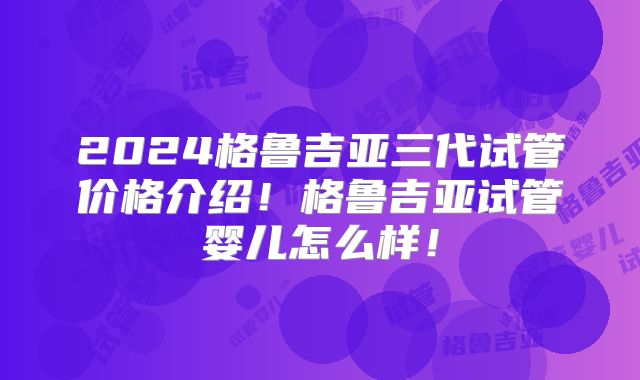 2024格鲁吉亚三代试管价格介绍！格鲁吉亚试管婴儿怎么样！