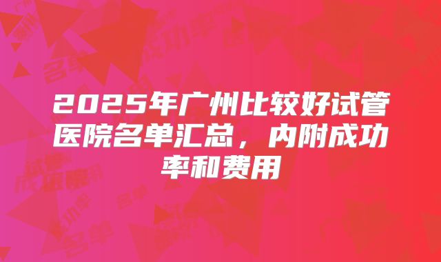 2025年广州比较好试管医院名单汇总,内附成功率和费用