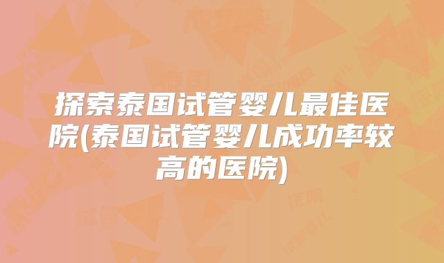 探索泰国试管婴儿最佳医院(泰国试管婴儿成功率较高的医院)