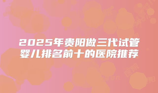 2025年贵阳做三代试管婴儿排名前十的医院推荐