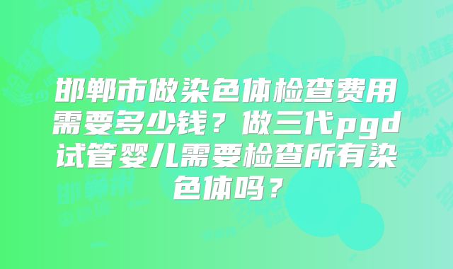 邯郸市做染色体检查费用需要多少钱?做三代pgd试管婴儿需要检查所有染色体吗?