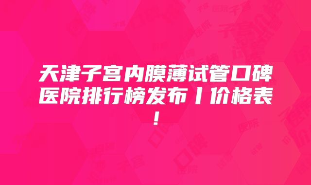 天津子宫内膜薄试管口碑医院排行榜发布丨价格表!