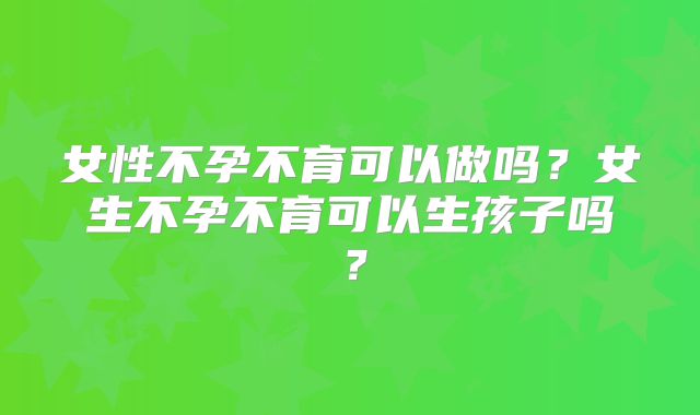 女性不孕不育可以做吗?女生不孕不育可以生孩子吗?