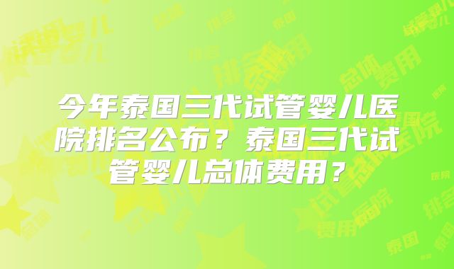 今年泰国三代试管婴儿医院排名公布？泰国三代试管婴儿总体费用？