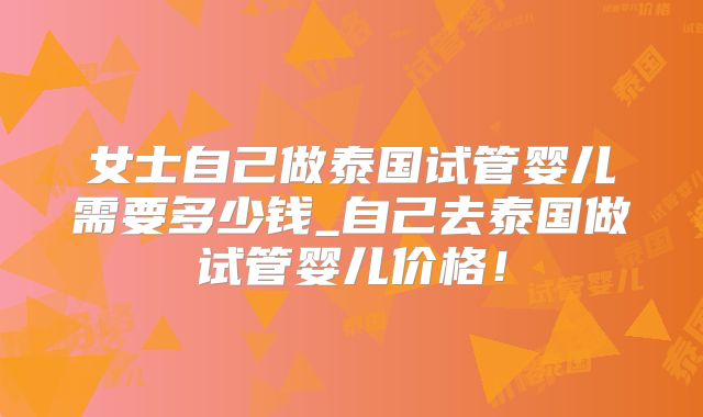 女士自己做泰国试管婴儿需要多少钱_自己去泰国做试管婴儿价格！