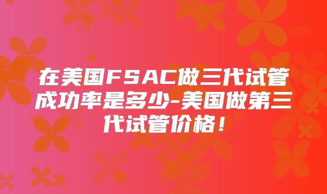 在美国FSAC做三代试管成功率是多少-美国做第三代试管价格!
