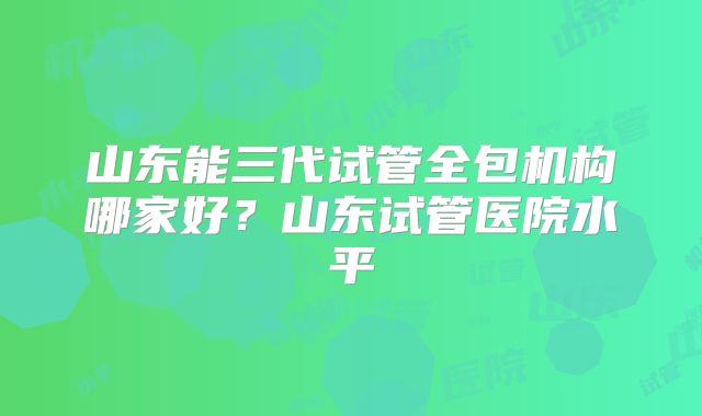 山东能三代试管全包机构哪家好？山东试管医院水平