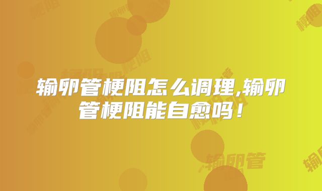 输卵管梗阻怎么调理,输卵管梗阻能自愈吗！