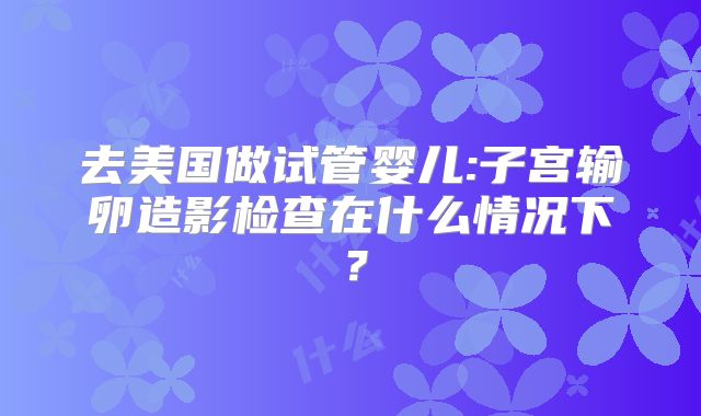 去美国做试管婴儿:子宫输卵造影检查在什么情况下？