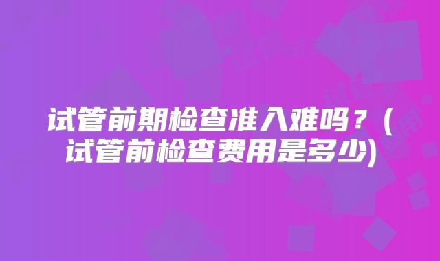 试管前期检查准入难吗？(试管前检查费用是多少)