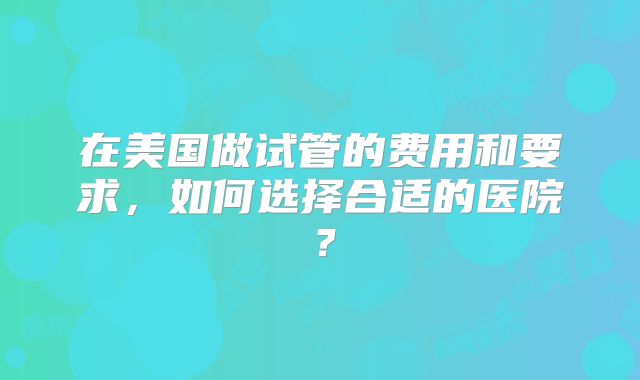 在美国做试管的费用和要求，如何选择合适的医院？