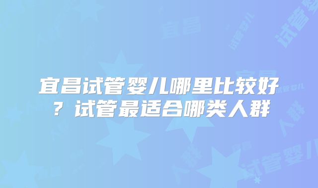 宜昌试管婴儿哪里比较好？试管最适合哪类人群