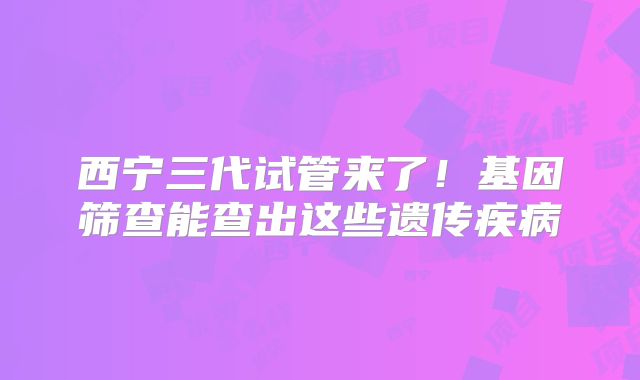 西宁三代试管来了！基因筛查能查出这些遗传疾病