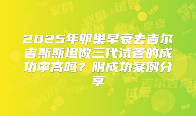 2025年卵巢早衰去吉尔吉斯斯坦做三代试管的成功率高吗？附成功案例分享
