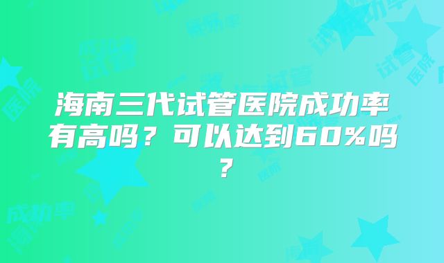 海南三代试管医院成功率有高吗？可以达到60%吗？