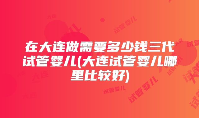 在大连做需要多少钱三代试管婴儿(大连试管婴儿哪里比较好)