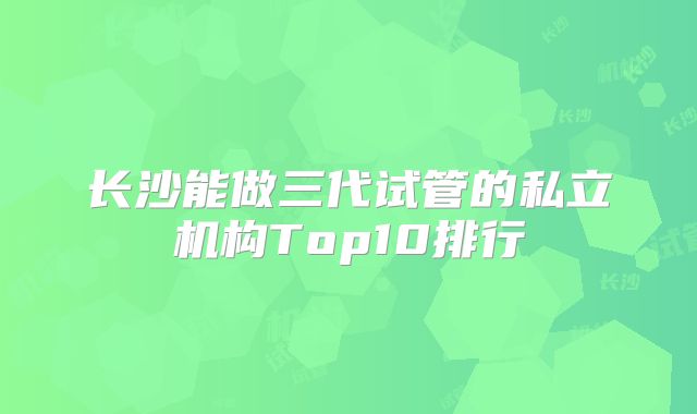 长沙能做三代试管的私立机构Top10排行