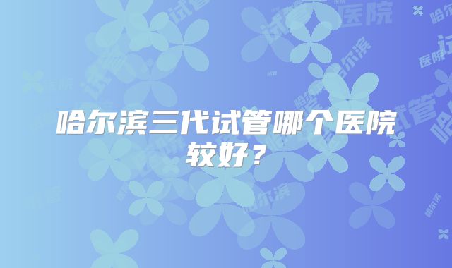 哈尔滨三代试管哪个医院较好？
