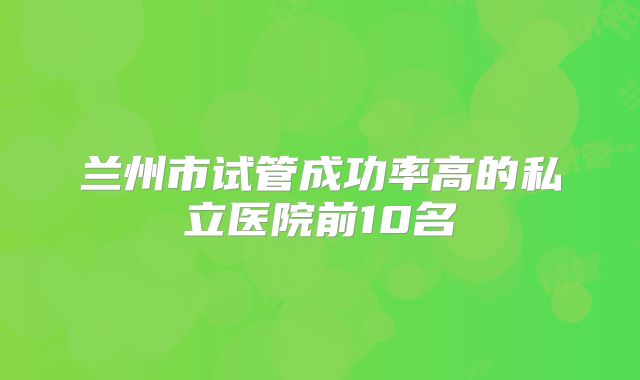 兰州市试管成功率高的私立医院前10名