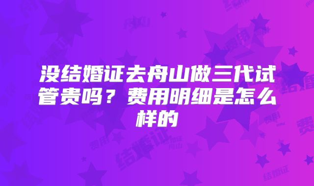 没结婚证去舟山做三代试管贵吗？费用明细是怎么样的