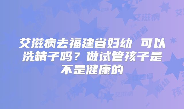 艾滋病去福建省妇幼 可以洗精子吗?做试管孩子是不是健康的