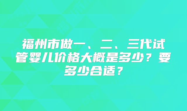 福州市做一、二、三代试管婴儿价格大概是多少?要多少合适?