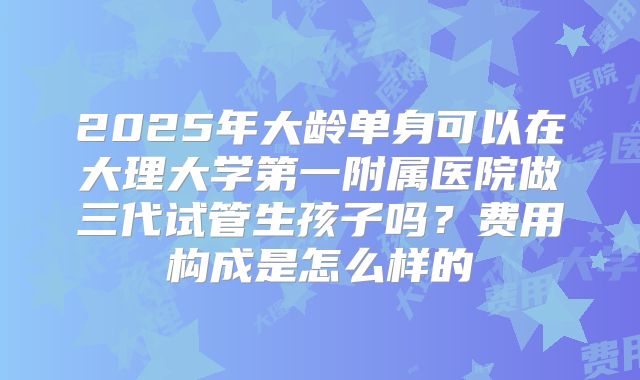 2025年大龄单身可以在大理大学第一附属医院做三代试管生孩子吗？费用构成是怎么样的