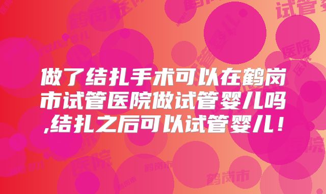 做了结扎手术可以在鹤岗市试管医院做试管婴儿吗,结扎之后可以试管婴儿！