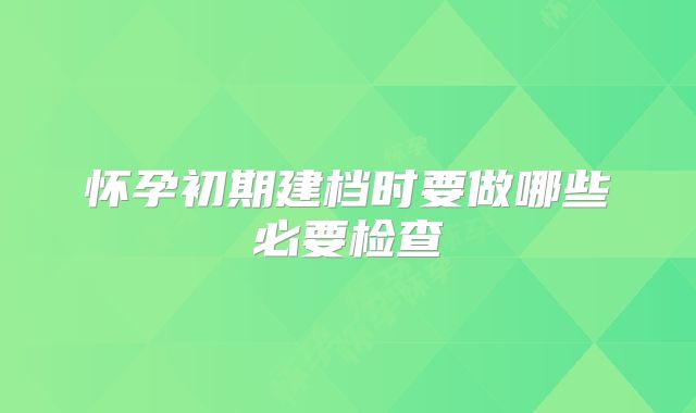 怀孕初期建档时要做哪些必要检查