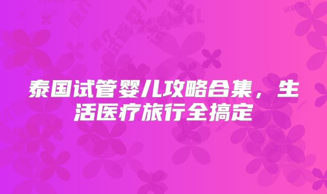 泰国试管婴儿攻略合集，生活医疗旅行全搞定