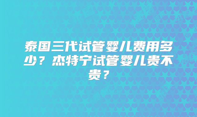泰国三代试管婴儿费用多少？杰特宁试管婴儿贵不贵？