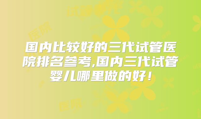 国内比较好的三代试管医院排名参考,国内三代试管婴儿哪里做的好!