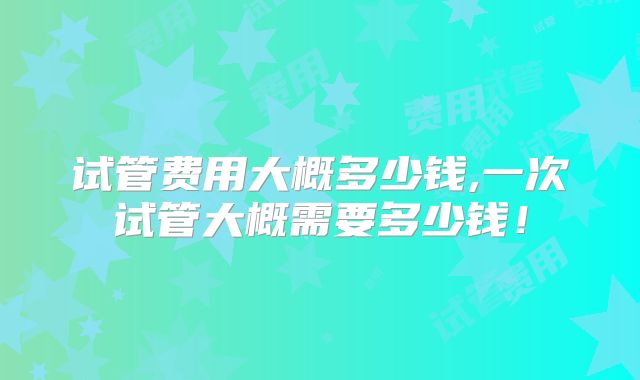 试管费用大概多少钱,一次试管大概需要多少钱！