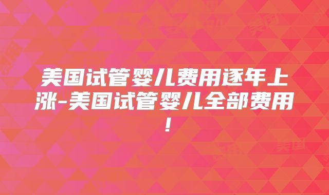 美国试管婴儿费用逐年上涨-美国试管婴儿全部费用！